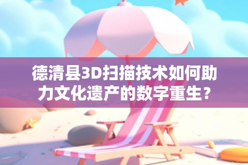 德清县3D扫描技术如何助力文化遗产的数字重生？