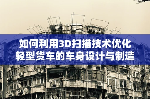 如何利用3D扫描技术优化轻型货车的车身设计与制造？