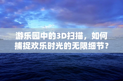 游乐园中的3D扫描，如何捕捉欢乐时光的无限细节？