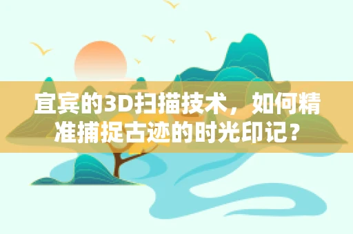宜宾的3D扫描技术，如何精准捕捉古迹的时光印记？