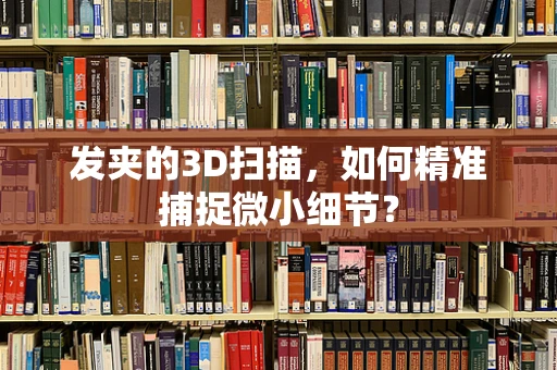 发夹的3D扫描，如何精准捕捉微小细节？