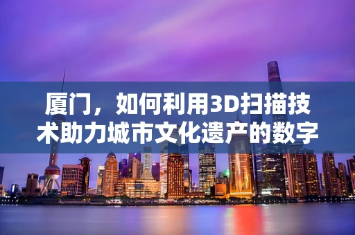厦门，如何利用3D扫描技术助力城市文化遗产的数字化保护？