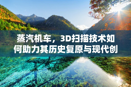 蒸汽机车，3D扫描技术如何助力其历史复原与现代创新？