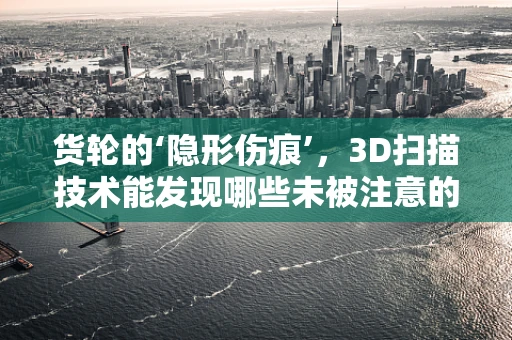 货轮的‘隐形伤痕’，3D扫描技术能发现哪些未被注意的细节？