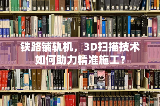 铁路铺轨机，3D扫描技术如何助力精准施工？