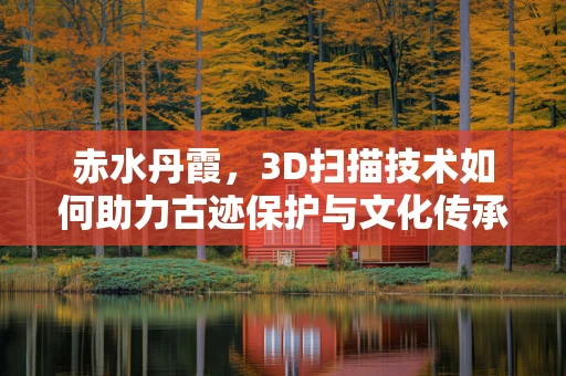 赤水丹霞，3D扫描技术如何助力古迹保护与文化传承？