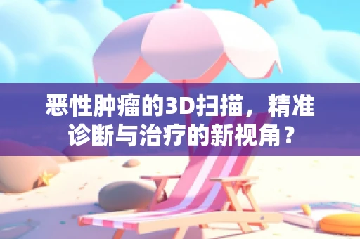 恶性肿瘤的3D扫描，精准诊断与治疗的新视角？