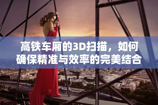 高铁车厢的3D扫描，如何确保精准与效率的完美结合？