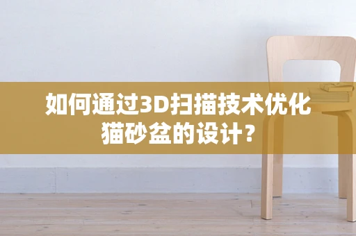 如何通过3D扫描技术优化猫砂盆的设计？