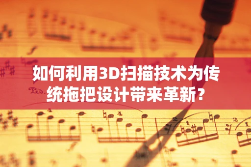 如何利用3D扫描技术为传统拖把设计带来革新？