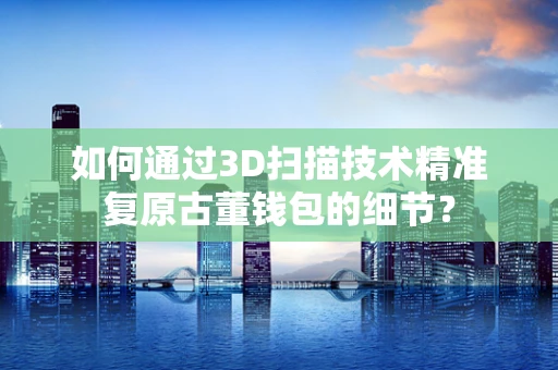 如何通过3D扫描技术精准复原古董钱包的细节？