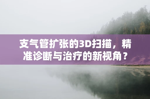 支气管扩张的3D扫描，精准诊断与治疗的新视角？