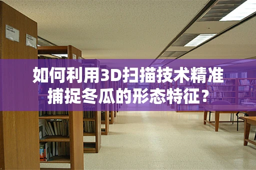 如何利用3D扫描技术精准捕捉冬瓜的形态特征？