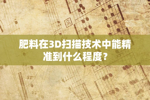 肥料在3D扫描技术中能精准到什么程度？
