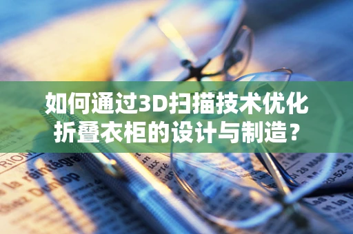 如何通过3D扫描技术优化折叠衣柜的设计与制造？