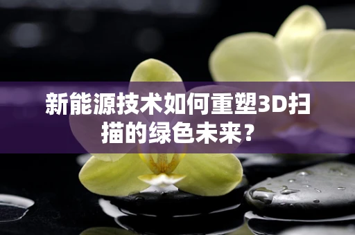 新能源技术如何重塑3D扫描的绿色未来？