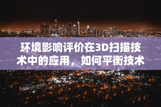 环境影响评价在3D扫描技术中的应用，如何平衡技术进步与生态和谐？