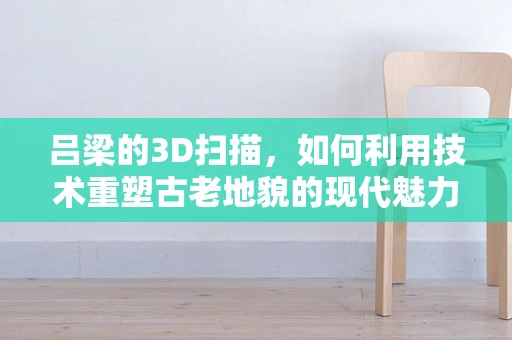 吕梁的3D扫描，如何利用技术重塑古老地貌的现代魅力？
