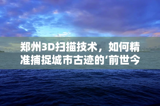 郑州3D扫描技术，如何精准捕捉城市古迹的‘前世今生’？