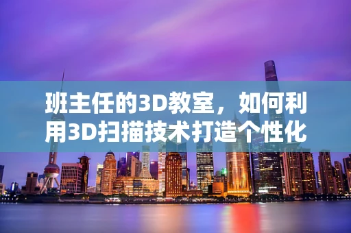 班主任的3D教室，如何利用3D扫描技术打造个性化学习环境？