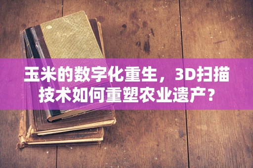 玉米的数字化重生，3D扫描技术如何重塑农业遗产？