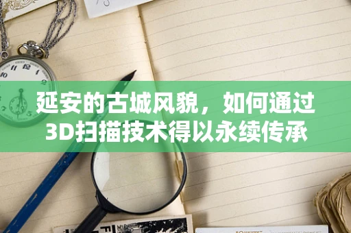 延安的古城风貌，如何通过3D扫描技术得以永续传承？