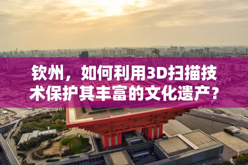 钦州，如何利用3D扫描技术保护其丰富的文化遗产？