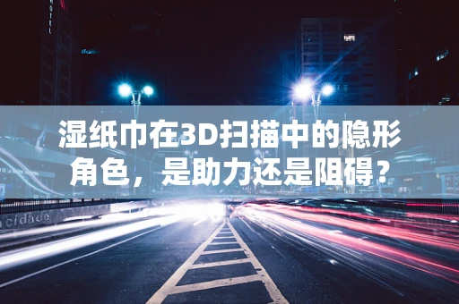 湿纸巾在3D扫描中的隐形角色，是助力还是阻碍？