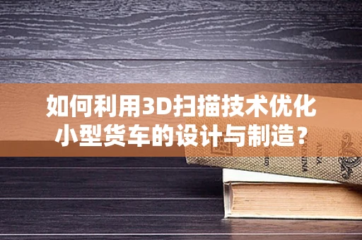 如何利用3D扫描技术优化小型货车的设计与制造？