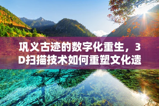 巩义古迹的数字化重生，3D扫描技术如何重塑文化遗产的未来？