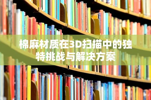棉麻材质在3D扫描中的独特挑战与解决方案