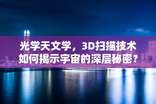 光学天文学，3D扫描技术如何揭示宇宙的深层秘密？