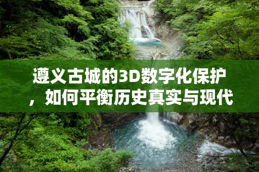 遵义古城的3D数字化保护，如何平衡历史真实与现代技术的融合？