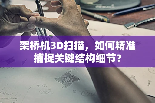 架桥机3D扫描，如何精准捕捉关键结构细节？
