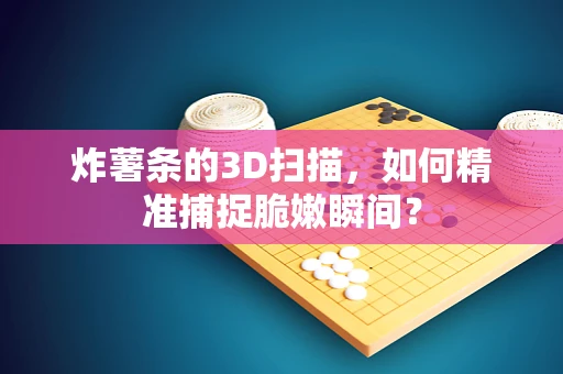炸薯条的3D扫描，如何精准捕捉脆嫩瞬间？