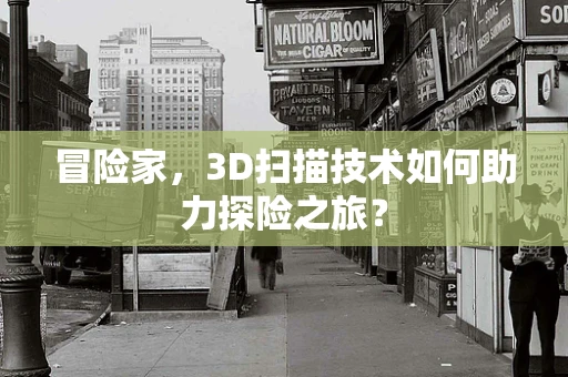 冒险家，3D扫描技术如何助力探险之旅？