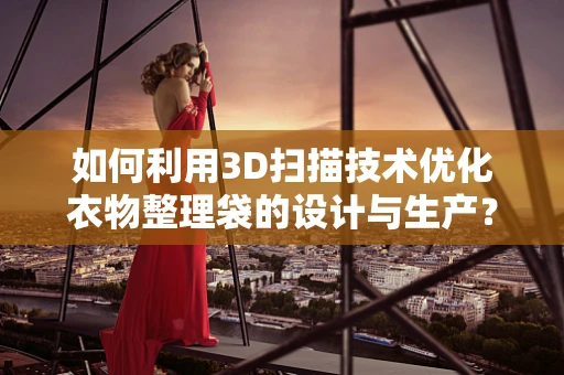 如何利用3D扫描技术优化衣物整理袋的设计与生产？