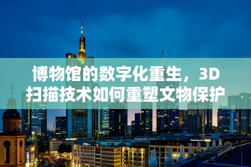 博物馆的数字化重生，3D扫描技术如何重塑文物保护与展示？