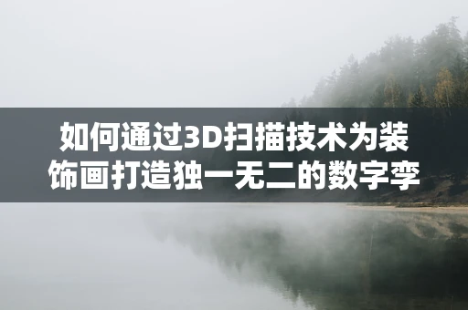 如何通过3D扫描技术为装饰画打造独一无二的数字孪生？