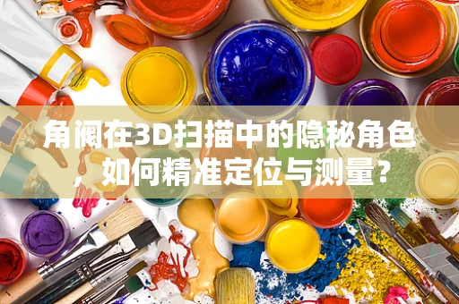 角阀在3D扫描中的隐秘角色，如何精准定位与测量？