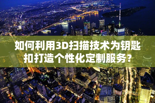 如何利用3D扫描技术为钥匙扣打造个性化定制服务？