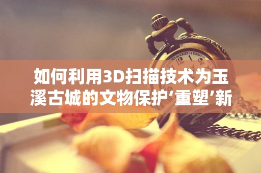 如何利用3D扫描技术为玉溪古城的文物保护‘重塑’新生？