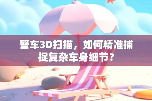 警车3D扫描，如何精准捕捉复杂车身细节？