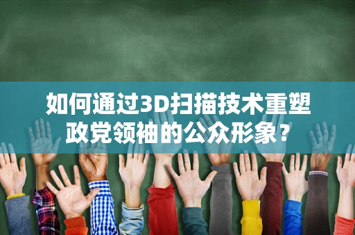 如何通过3D扫描技术重塑政党领袖的公众形象？