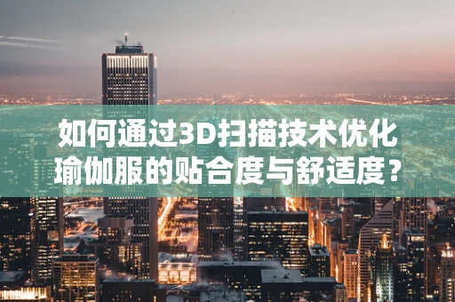如何通过3D扫描技术优化瑜伽服的贴合度与舒适度？