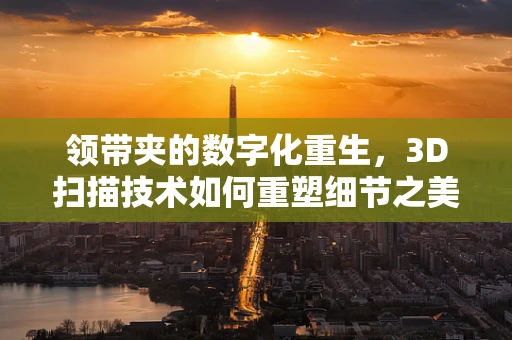 领带夹的数字化重生，3D扫描技术如何重塑细节之美？