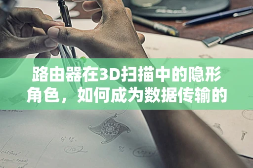 路由器在3D扫描中的隐形角色，如何成为数据传输的加速器？