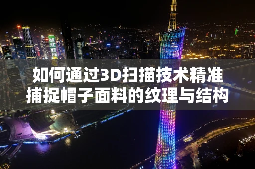 如何通过3D扫描技术精准捕捉帽子面料的纹理与结构？