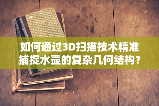 如何通过3D扫描技术精准捕捉水壶的复杂几何结构？