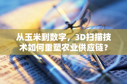 从玉米到数字，3D扫描技术如何重塑农业供应链？